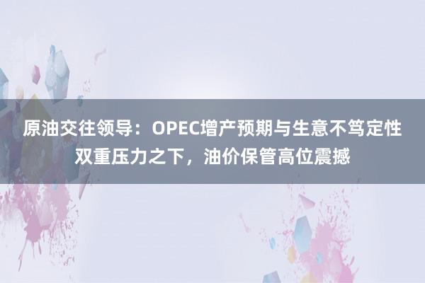 原油交往领导:OPEC增产预期与生意不笃定性双重压力之下,油价保管高位震撼